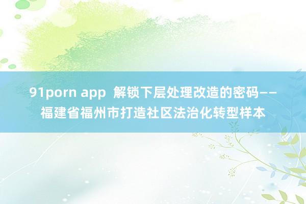 91porn app  解锁下层处理改造的密码——福建省福州市打造社区法治化转型样本