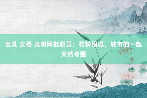巨乳 女優 光明网批驳员：花粉围城，城市的一起天然考题