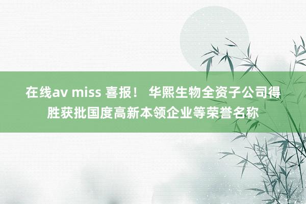 在线av miss 喜报！ 华熙生物全资子公司得胜获批国度高新本领企业等荣誉名称