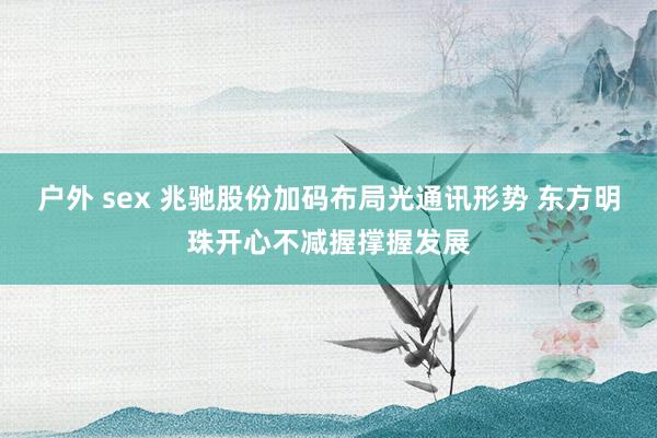 户外 sex 兆驰股份加码布局光通讯形势 东方明珠开心不减握撑握发展