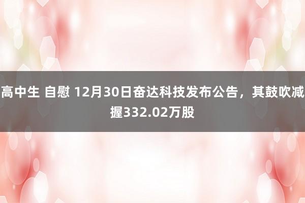 高中生 自慰 12月30日奋达科技发布公告，其鼓吹减握332.02万股