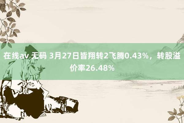 在线av 无码 3月27日皆翔转2飞腾0.43%，转股溢价率26.48%