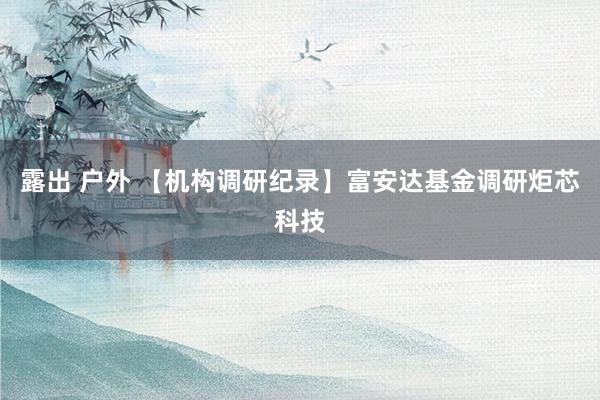 露出 户外 【机构调研纪录】富安达基金调研炬芯科技