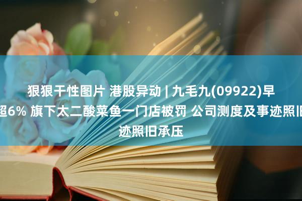 狠狠干性图片 港股异动 | 九毛九(09922)早盘跌超6% 旗下太二酸菜鱼一门店被罚 公司测度及事迹照旧承压