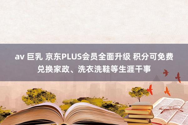 av 巨乳 京东PLUS会员全面升级 积分可免费兑换家政、洗衣洗鞋等生涯干事
