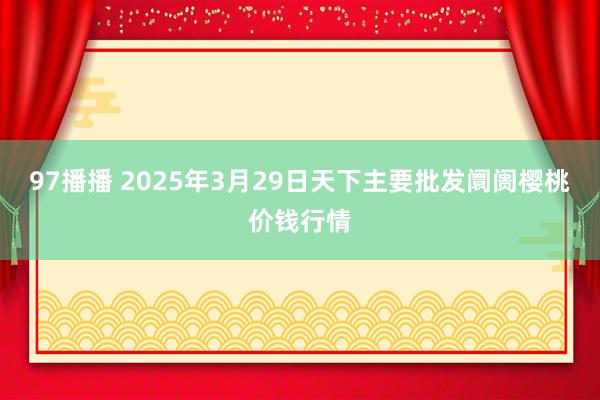 97播播 2025年3月29日天下主要批发阛阓樱桃价钱行情