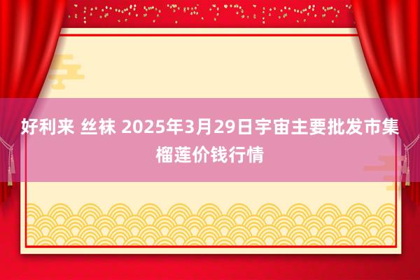 好利来 丝袜 2025年3月29日宇宙主要批发市集榴莲价钱行情