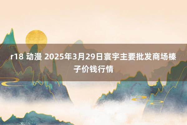 r18 动漫 2025年3月29日寰宇主要批发商场榛子价钱行情