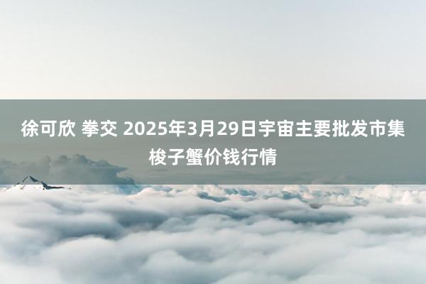 徐可欣 拳交 2025年3月29日宇宙主要批发市集梭子蟹价钱行情