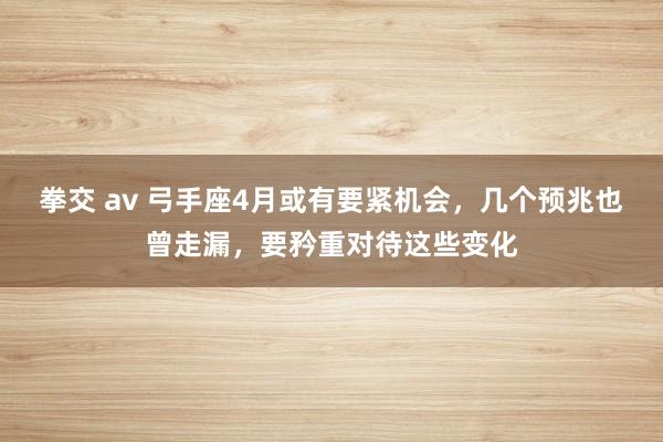 拳交 av 弓手座4月或有要紧机会，几个预兆也曾走漏，要矜重对待这些变化