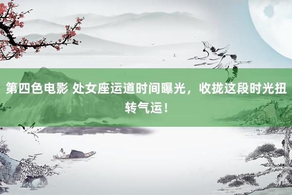 第四色电影 处女座运道时间曝光，收拢这段时光扭转气运！