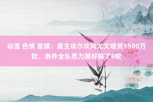 动漫 色情 意媒：雇主埃尔坎向尤文增资1500万欧，条件全队悉力踢好临了9轮