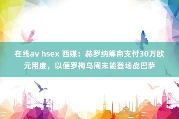 在线av hsex 西媒：赫罗纳筹商支付30万欧元用度，以便罗梅乌周末能登场战巴萨
