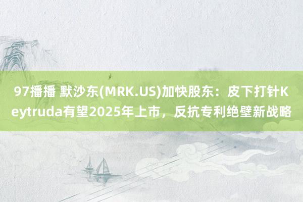 97播播 默沙东(MRK.US)加快股东：皮下打针Keytruda有望2025年上市，反抗专利绝壁新战略