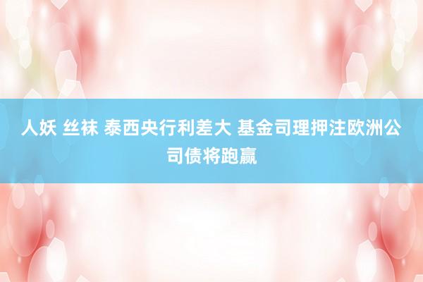 人妖 丝袜 泰西央行利差大 基金司理押注欧洲公司债将跑赢