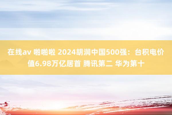 在线av 啪啪啦 2024胡润中国500强：台积电价值6.98万亿居首 腾讯第二 华为第十