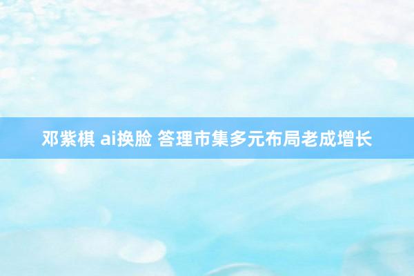 邓紫棋 ai换脸 答理市集多元布局老成增长