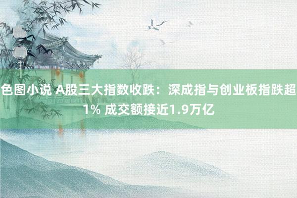 色图小说 A股三大指数收跌：深成指与创业板指跌超1% 成交额接近1.9万亿