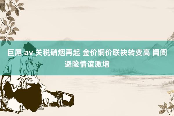 巨屌 av 关税硝烟再起 金价铜价联袂转变高 阛阓避险情谊激增