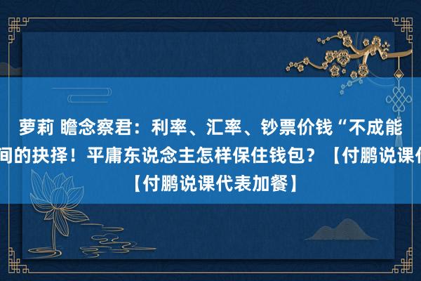 萝莉 瞻念察君：利率、汇率、钞票价钱“不成能三角”之间的抉择！平庸东说念主怎样保住钱包？【付鹏说课代表加餐】