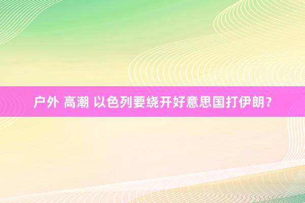 户外 高潮 以色列要绕开好意思国打伊朗？