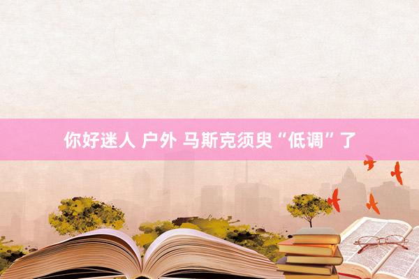 你好迷人 户外 马斯克须臾“低调”了