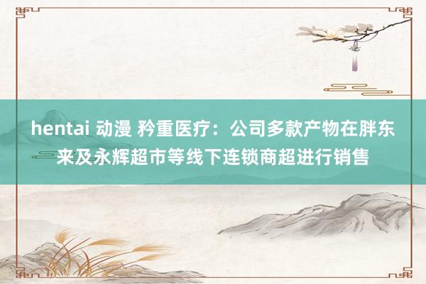hentai 动漫 矜重医疗：公司多款产物在胖东来及永辉超市等线下连锁商超进行销售