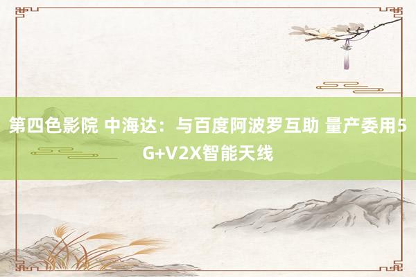 第四色影院 中海达：与百度阿波罗互助 量产委用5G+V2X智能天线