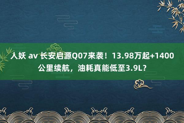 人妖 av 长安启源Q07来袭！13.98万起+1400公里续航，油耗真能低至3.9L？
