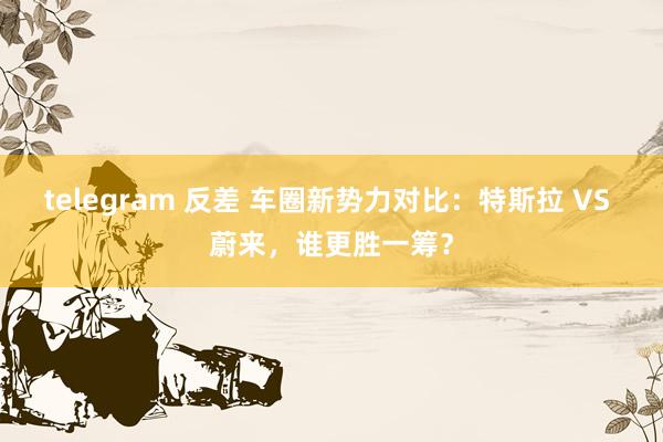telegram 反差 车圈新势力对比：特斯拉 VS 蔚来，谁更胜一筹？