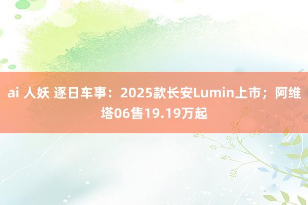 ai 人妖 逐日车事：2025款长安Lumin上市；阿维塔06售19.19万起