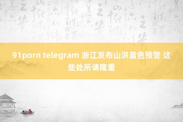 91porn telegram 浙江发布山洪蓝色预警 这些处所请隆重