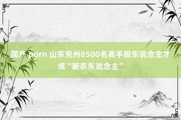 国产 porn 山东兖州8500名高手段东说念主才成“新农东说念主”