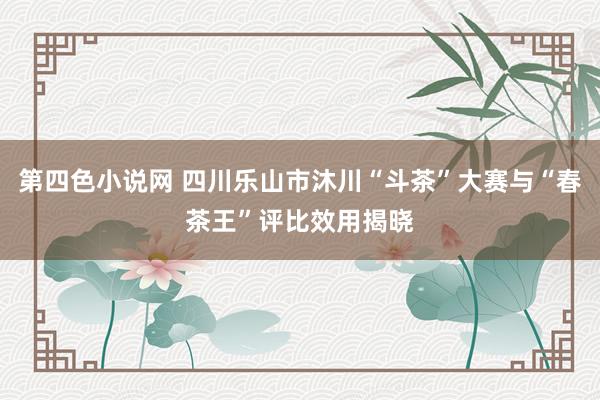 第四色小说网 四川乐山市沐川“斗茶”大赛与“春茶王”评比效用揭晓