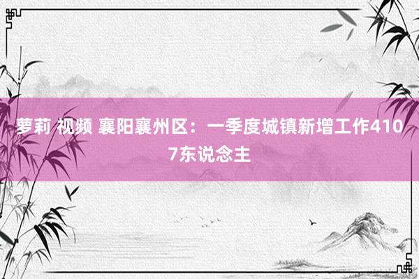 萝莉 视频 襄阳襄州区：一季度城镇新增工作4107东说念主