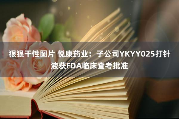 狠狠干性图片 悦康药业：子公司YKYY025打针液获FDA临床查考批准