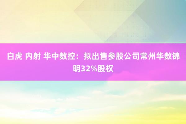白虎 内射 华中数控：拟出售参股公司常州华数锦明32%股权