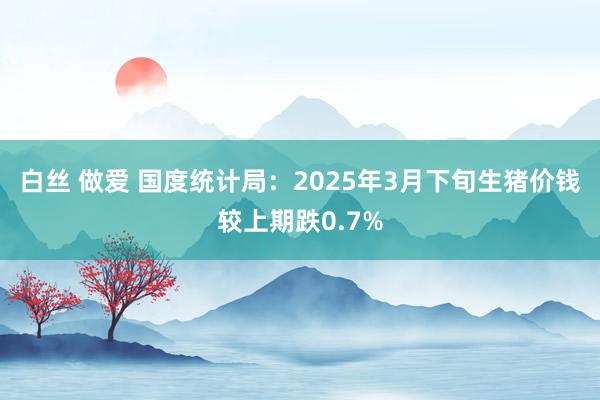 白丝 做爱 国度统计局：2025年3月下旬生猪价钱较上期跌0.7%