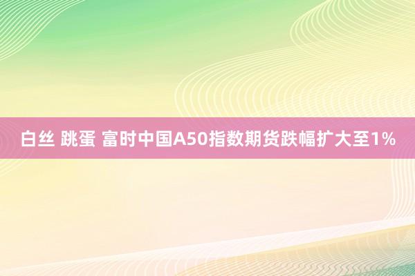 白丝 跳蛋 富时中国A50指数期货跌幅扩大至1%