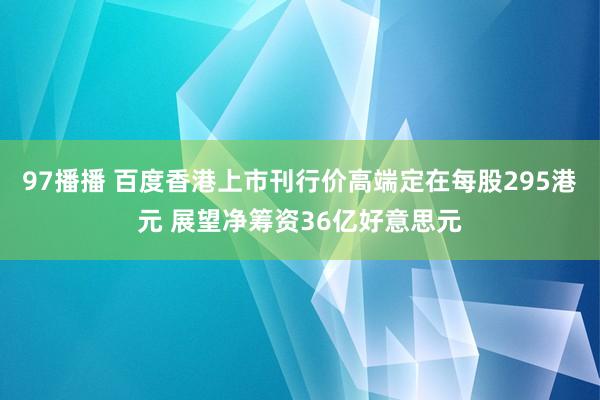97播播 百度香港上市刊行价高端定在每股295港元 展望净筹资36亿好意思元