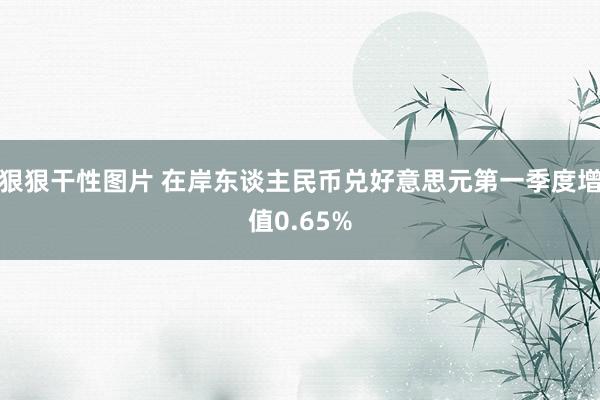 狠狠干性图片 在岸东谈主民币兑好意思元第一季度增值0.65%