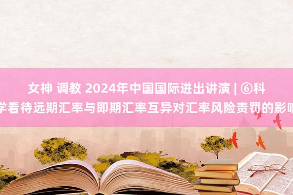 女神 调教 2024年中国国际进出讲演 | ⑥科学看待远期汇率与即期汇率互异对汇率风险责罚的影响