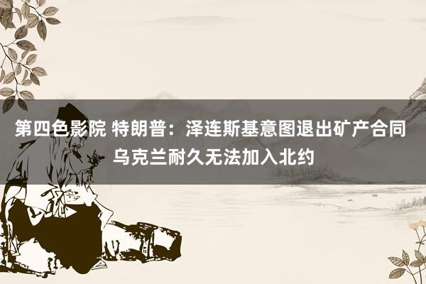 第四色影院 特朗普：泽连斯基意图退出矿产合同 乌克兰耐久无法加入北约