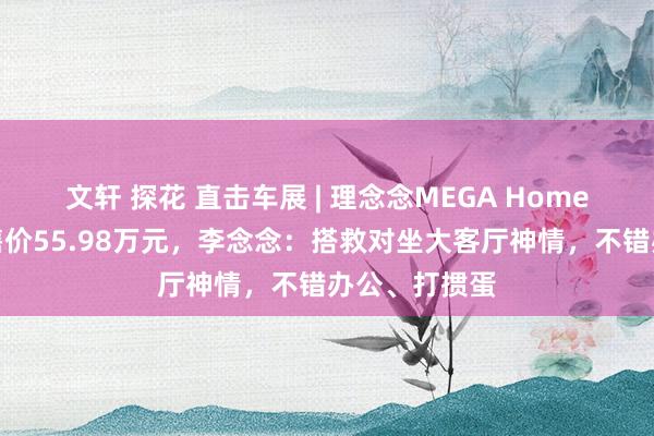 文轩 探花 直击车展 | 理念念MEGA Home家庭极度版售价55.98万元，李念念：搭救对坐大客厅神情，不错办公、打掼蛋