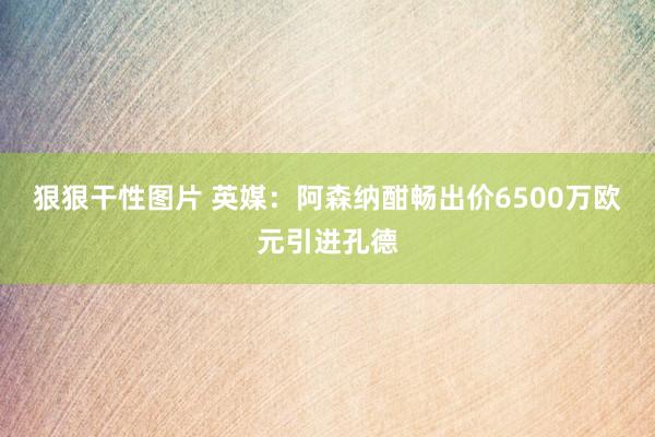 狠狠干性图片 英媒：阿森纳酣畅出价6500万欧元引进孔德