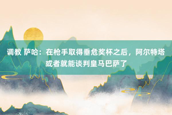 调教 萨哈：在枪手取得垂危奖杯之后，阿尔特塔或者就能谈判皇马巴萨了