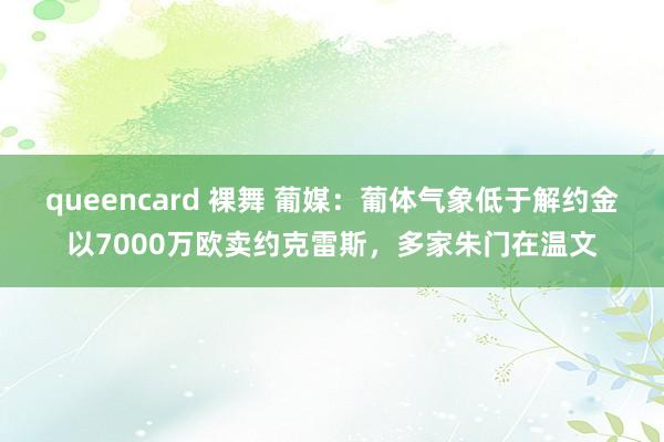 queencard 裸舞 葡媒：葡体气象低于解约金以7000万欧卖约克雷斯，多家朱门在温文