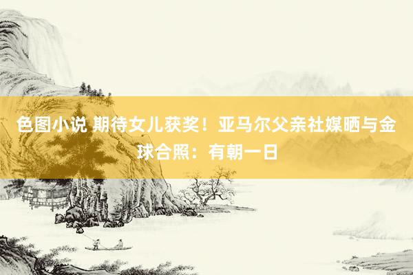 色图小说 期待女儿获奖！亚马尔父亲社媒晒与金球合照：有朝一日