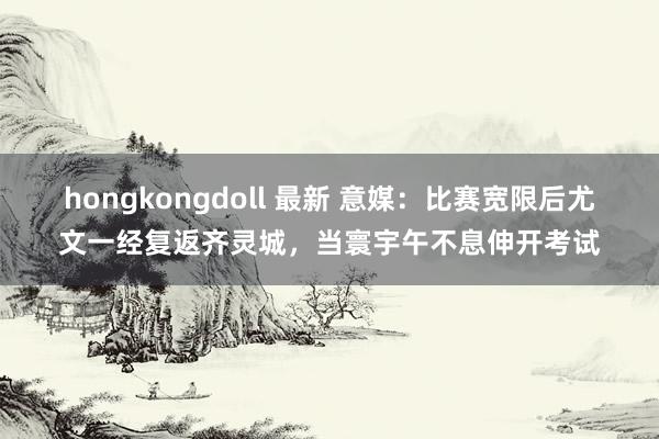hongkongdoll 最新 意媒：比赛宽限后尤文一经复返齐灵城，当寰宇午不息伸开考试
