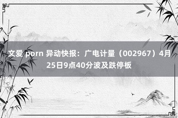 文爱 porn 异动快报：广电计量（002967）4月25日9点40分波及跌停板